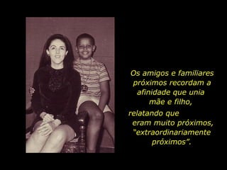 Os amigos e familiares próximos recordam a afinidade que unia  mãe e filho,  relatando que  eram muito próximos, “extraordinariamente próximos”. 