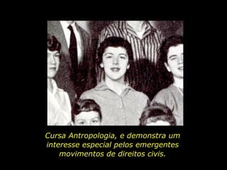 Cursa Antropologia, e demonstra um interesse especial pelos emergentes movimentos de direitos civis. 