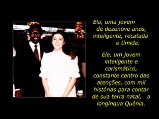 Ela, uma jovem  de dezenove anos, inteligente, recatada  e tímida. Ele, um jovem inteligente e carismático, constante centro das atenções, com mil histórias para contar de sua terra natal,  a longínqua Quênia. 