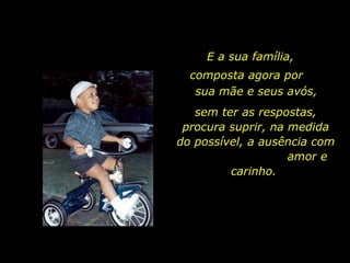E a sua família,  sem ter as respostas, procura suprir, na medida do possível, a ausência com  amor e carinho.  composta agora por  sua mãe e seus avós, 