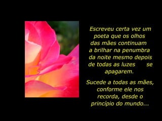 Escreveu certa vez um poeta que os olhos  das mães continuam  a brilhar na penumbra  da noite mesmo depois de todas as luzes  se apagarem.  Sucede a todas as mães, conforme ele nos recorda, desde o princípio do mundo... 