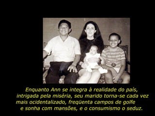 Enquanto Ann se integra à realidade do país,  intrigada pela miséria, seu marido torna-se cada vez mais ocidentalizado, freqüenta campos de golfe  e sonha com mansões, e o consumismo o seduz.  