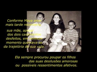 Ela sempre procurou poupar os filhos  das suas desilusões amorosas ou  possíveis ressentimentos afetivos. Conforme Maya anos mais tarde recordaria,  sua mãe, apesar  dos dois casamentos desfeitos, em nenhum momento queixava-se da trajetória de sua vida.  