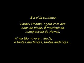 E a vida continua. Barack Obama, agora com dez anos de idade, é matriculado numa escola do Hawaii. Ainda tão novo em idade,  e tantas mudanças, tantas andanças... 