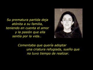 Su prematura partida deja atónita a su familia, teniendo en cuenta el amor  y la pasión que ella sentía por la vida..  Comentaba que quería adoptar  una criatura refugiada, sueño que no tuvo tiempo de realizar.  
