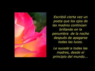 Escribió cierta vez un poeta que los ojos de las madres continúan  brillando en la penumbra  de la noche después de apagarse todas las luces. .  Le sucede a todas las madres, desde el principio del mundo... 