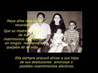 Ella siempre procuró aliviar a sus hijos de sus desilusiones  amorosas o  posibles resentimentos afectivos. Maya años mas tarde recordaría,  Que su madre, a pesar  de los dos matrimonios deshechos , en ningún  momento se quejaba de su vida.  