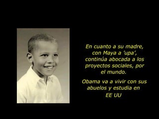 En cuanto a su madre, con Maya a ’upa’, continúa abocada a los proyectos sociales, por el mundo.  Obama va a vivir con sus abuelos y estudia en  EE UU  