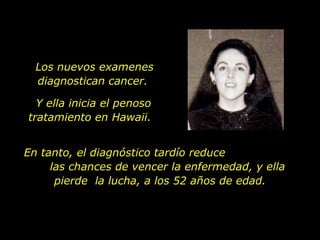 Los nuevos examenes diagnostican cancer.  En tanto, el diagnóstico tardío reduce  las chances de vencer la enfermedad, y ella pierde  la lucha, a los 52 años de edad. Y ella inicia el penoso tratamiento en Hawaii.  