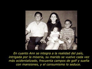 En cuanto Ann se integra a la realidad del país,  intrigada por la miseria, su marido se vuelve cada vez más ocidentalizado, frecuenta campos de golf y sueña con mansiones, y el consumismo lo seduce.  