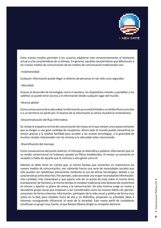 Estos nuevos medios permiten a los usuarios adaptarse más convenientemente al momento
actual y a las características de su tiempo. En general, aquellas características que diferencian a
los nuevos medios de comunicación de los medios de comunicación tradicionales son:

-Instantaneidad

Cualquier información puede llegar a millones de personas en tan sólo unos segundos

-Ubicuidad

Gracias al desarrollo de tecnologías como el wireless, los dispositivos móviles y portátiles o los
satélites se puede tener acceso a la información desde cualquier lugar del mundo.

-Alcance global

Como consecuencia de la ubicuidad, la información ya no está limitada a un ámbito físico concreto
o a un territorio en particular. El alcance de la información es ahora mundial (e instantáneo)

-Descentralización del flujo informativo

Se rompe el esquema normal de comunicación de masas en el que existen unos pocos emisores
que se dirigen a una gran cantidad de receptores. Ahora todo el mundo puedo convertirse en
emisor gracias a la relativa facilidad para acceder a las nuevas tecnologías, a la gratuidad de
muchos canales relacionados con las mismas y la ubicuidad antes mencionada.

-Diversificación del mensaje

Como consecuencia del punto anterior, el mensaje se diversifica y publicar información que en
un medio convencional no hubiesen pasado los filtros establecidos. El emisor se convierte en
receptor y habla de aquello que le interesa a otra gente como él.

Además se debe tener en cuenta que, al mismo tiempo que aumentan en importancia los
nuevos medios de comunicación, van cobrando fuerza una serie de necesidades sociales que
sólo pueden ser satisfechas plenamente mediante el uso de dichas tecnologías, debido a sus
características antes descritas. Por ejemplo, cada vez existe una mayor necesidad de información:
más cantidad, más instantánea y que aporte más de un punto de vista sobre el mismo tema
                                                                                                      • Comunicación Política 2.0 •




(comparación de fuentes) y al mismo tiempo el receptor tradicional está deseoso de convertirse
en emisor y aportar su grano de arena a la comunicación. De esta manera surge un nuevo y
abundante grupo social que empiezan a ser considerados como los nuevos líderes de opinión:
consumen de forma intensiva información, participan de la vida social y política de forma muy
activa en la Red, pero también fuera de ella y, en definitiva, proyectan su actividad, ideas e
intereses consiguiendo influenciar al resto de la sociedad. Este nuevo perfil de ciudadanos
constituye un grupo muy fuerte, al que Barack Obama dirigió su campaña electoral.
                                                                                                       11
 