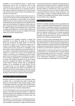 candidata a la vice presidencia) dicen y, usando viejas       en este primera parte de la campaña sólo ganó gracias al
declaraciones de los dos, se evidencia como no hay            soporte de los mas jóvenes. Sólo en un segundo momento
consistencia entre lo que dicen ahora y lo que decían         (de acuerdo con cuanto refiere la prensa) él lo consiguió
antes. Por otro lado, McCain no se concentra mucho en         ganando también la confianza de la clase media que en
este aspecto: sólo pone una tabla en con escrito lo que el    un primer momento se puso en favor de Hillary Clinton,
cree sea justo hacer sobre un tema y lo que Obama dice        y que podía fácilmente moverse al lado de McCain. Una
respecto al mismo tema.                                       nueva imagen, o mejor, un pequeño desplazamiento que
Sin embargo, McCain, también si hasta ahora no parece, es     se traduce en las palabras que hemos usado al principio
lo que usa una técnica masiva de desacreditar: todos sus      de este párrafo: calma y dignidad.
esfuerzos se concentran, en este sentido, en la campaña
publicitaria por TV. Como los videos son uno de los puntos    McCain y la sombra de Bush
centrales de este escrito, hablaremos mas específicamente
sobre esto más adelante. Es bastante con decir que una        También el candidato republicano tenia sus problemas de
gran cantidad de los spot TV de McCain tratan de difamar      imagen, y el principal se llamaba George Bush. Ambos del
la imagen de Obama constantemente (ver el spot sobre          mismo partido, el presidente saliente, que segundo los
la amistad entre Obama y el “radical” Ayers). Obama usa       últimos sondeos tenia un popularidad por debajo del 30%,
otro método también en los spot, un método similar aquel      con decisiones como la guerra en Iraq y la falta de control
usado en la sección “Know the fact”.                          sobre los institutos crediticios era una carga muy grande
                                                              para John McCain. Presentándose como un reformista,
                                                              no podía que chocarse contra la casi total ausencia de
Las mujeres                                                   reformas en los 8 años de presidencia Bush.
Las parejas de los candidatos soportan un papel muy           Cuando la situación parecía desesperada para el senador
importante en el trabajo de ayuda de sus campaña:             de Arizona, decidió de evidenciar las diferencia entre él y la
tienen que demostrar de poder devenir la First Lady           vieja administración: un movimiento para salvaguardar su
de América y saber ser un importante suporte por su           imagen que hasta ese momento había sida comprometida
hombre. La estrategia usada en este caso, parece ser la       en gran parte por esta relación. Estos son los temas donde,
contraria de la que fue usada para los candidatos, como       por McCain, la administración republicana se disculpó:
para mostrar que las mujeres son una compensación de          “El gasto público, la conducta de la guerra en Iraq durante
sus hombres. La biografía de Michelle Obama, después de       la primera fase y el crecimiento de la máquina federal,
hablar de su carrera, de sus hijos y de la educción que       tan extendido desde los años “60. Y de nuevo: “La deuda
recibió, se concentra en la actividad que ella ha hecho       pública de 10 mil millones de dólares, la falta de regulación
para conocer los problemas que en particular las mujeres      de las instituciones financieras y el fracaso en” tratar
de los marines, subrayando un real problema interno a         “clima de emergencia”. (Washington Post, 23/10/2008).
la nación. Esto entonces compensa lo que era el mayor
punto de la biografía de Obama, que hablaba más del
mundo exterior. Mundo exterior que es protagonista
absoluto de las actividades de Cindy McCain, una de
las mujeres (este es lo que describe su biografía) más
ocupada en fundaciones que ayudan los más pobres y las
personas que viven en zonas de guerra. Entonces, en este
caso, Cindy es la compensación de lo poco que la biografía
de McCain habla sobre los problemas internacionales.

Obama antes y después las primarias

Mirando en general la imagen que los candidatos dieron
el ultimo mes, es reconocido por todo el mundo que
Obama en este periodo ha sido calmado, íntegro y fiel a
                                                                                                                               • Comunicación Política 2.0 •




su estrategia mostrando una imagen más presidencial que
su adversario, pese a que McCain tenía una experiencia
de más de 25 años en el senado estadounidense.
En este sentido podemos decir que fue dos veces ganador,
porque es la evidencia que pudo cambiar su imagen sin
dolor, pasando en los dos distintos campos de las primarias
y de las presidenciales verdaderas sin perder nada, mas
bien obteniendo confianza.
Esta podía ser una trampa para el candidato demócrata:
como se mostró como el hombre nuevo y diferente de los
                                                                                                                                15




otros candidatos, subrayando su carga casi revolucionaria,
 