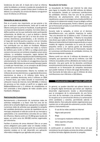 tendencias de voto allí. A través del e-mail se informa       Recaudación de fondos:
sobre los debates y se lanzan cruzadas de recaudación de      La recaudación de fondos por Internet ha sido clave
fondos (por ejemplo, cuando Clinton donó 5 millones de        para lograr la inaudita cifra de 600 millones de dólares
dólares a su campaña, los correos de Obama consiguieron       de recaudación, basada en numerosas contribuciones
reunir 8 millones en 24 horas).                               de cantidades mínimas. Ésta fue una de las primeras
                                                              diferencias de planteamiento entre demócratas y
                                                              republicanos, ya que la estrategia comunicativa de McCain
Creación de base de datos:
                                                              se basó en la subvención estatal, lo que le obligó a ceñirse
Éste es el punto mas importante, ya que gracias a los         a 84 millones de presupuesto, frente a Obama, que optó
que se anotaron voluntariamente, tanto por la web de          por la financiación privada, lo cual elimina cualquier límite
Obama como por la cuenta en Facebook, se pudo generar         presupuestario legal.
una base de datos bastante completa. Con éstos datos se
                                                              Durante toda la campaña, al entrar en el dominio
define quiénes son los que realmente están participando
                                                              BarackObama.com, una petición imperiosa te asalta:
activamente, de dónde son, a qué se dedican y demás
                                                              “Haz una donación de 15 dólares o más”. El dinero está
información que luego será útil a la hora de enviar los
                                                              en el código de la ciberpolítica. Y Obama ha recaudado
correos electrónicos personalizados, o de incluirlos en
                                                              más dinero que nadie en Internet. La campaña de Barack
el mapa del recorrido puerta a puerta, o de ser incluidos
                                                              Obama es hasta la fecha el máximo exponente de un nuevo
en las listas de las llamadas telefónicas y sms. Quienes
                                                              modelo de negocio cimentado en la suma de muchas
han contribuido con sus datos en Facebook, MySpace
                                                              pequeñas ventas y sin apenas gastos de distribución
y MyBarackObama.com y quienes han dado su número
                                                              gracias a Internet. Esta fórmula de financiación, basada
de teléfono para recibir un SMS o su código postal para
                                                              en numerosas contribuciones de cantidades mínimas, ha
conocer a los vecinos con similares simpatías suman varios
                                                              sido tremendamente novedosa.
millones. La verdadera innovación, según declaró Bill
McIntyre, un especialista republicano del marketing online,   Obama contó con más de 3 millones de donantes a la
es que la gente haya proporcionado las informaciones          campaña, que aportaron más de 6,5 millones. Con 500
voluntariamente. Son reunidas en una gigantesca base de       millones recaudados online y 80 dólares de media en cada
datos (sobre 280 millones de americanos) llamada Catalist     donación. Una gran parte de los donantes contribuiyó
y creada por Harold Ickes, un ex consejero de Bill Clinton    económicamente más de una vez. Se trata de una verdadera
que vende sus servicios a causas progresistas.                revolución en la financiación de campañas electorales
                                                              que puede trastocar el futuro del juego democrático. Lo
Los datos son impresionantes: Obama ha recibido mil
                                                              más fascinante de todo esto es que 6 millones de estas
millones de correos electrónicos; su agenda de direcciones
                                                              contribuciones eran inferiores a 100 dólares.
electrónicas se eleva a 13 millones (John Kerry, el
anterior candidato demócrata, tenía 3 millones en 2004
y Howard Dean, que había lanzado el movimiento de
utilización masiva de Internet, tenía 600.000); 2 millones            Comunicación 2.0: soportes utilizados
de personas se han creado un perfil en su página web
MyBarackObama.com y 5 millones de simpatizantes se            En general, se pueden describir seis pilares básicos de
han conectado a otras páginas de redes sociales como          la campaña digital demócrata que tenían por objetivos
Facebook y MySpace.                                           desarrollar organizaciones locales y descentralizadas
                                                              que se encargasen de la comunicación, de una forma
                                                              casi viral, de los mensajes y las acciones del candidato.
Participación Ciudadana:                                      Se recupera así la comunicación directa y la conversación
Reclutamiento y dinamización de numerosas redes de            entre candidatos y votantes, permitiendo además el
activistas trabajando a su favor: Este fue unos de los        debate abierto. Para cada pilar existen organizaciones que
pilares de la campaña digital que supo ganarse y organizar    cuentan con un alto grado de autonomía y acción. Dichos
numerosas redes de activistas que apoyaban la campaña         pilares o instrumentos son:
del candidato demócrata y servían de repetidores de sus       1.      El uso de las redes sociales en Internet
mensajes ampliando el radio de acción de sus mensajes y
                                                                                                                              • Comunicación Política 2.0 •




                                                              2.      Página web personal
aplicándolos a las características concretas de sus radios
de influencia. Obama contó con 35.000 grupos locales de       3.      Blogs
apoyo, así como cerca de 200.000 eventos organizados          4.      La mensajería mediante telefonía móvil (SMS)
por voluntarios
                                                              5.      Otros soportes virtuales
Facilitar el proceso de censo electoral: Éste es un paso
previo obligatorio para poder votar en Estados Unidos.        6.      Videos Online
Obama, consciente de que gran parte de sus potenciales        A continuación se analizará de forma breve en qué
votantes estaban en la red, desarrolló una aplicación         consistieron las principales acciones de ambos candidatos
informática inteligente que agilizaba este proceso.           en dichos formatos digitales durante la campaña.
                                                                                                                               17
 