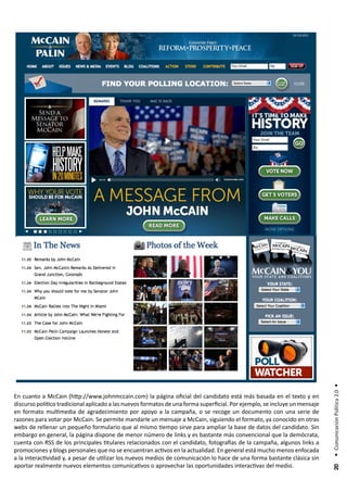 • Comunicación Política 2.0 •




En cuanto a McCain (http://www.johnmccain.com) la página oficial del candidato está más basada en el texto y en
discurso político tradicional aplicado a las nuevos formatos de una forma superficial. Por ejemplo, se incluye un mensaje
en formato multimedia de agradecimiento por apoyo a la campaña, o se recoge un documento con una serie de
razones para votar por McCain. Se permite mandarle un mensaje a McCain, siguiendo el formato, ya conocido en otras
webs de rellenar un pequeño formulario que al mismo tiempo sirve para ampliar la base de datos del candidato. Sin
embargo en general, la página dispone de menor número de links y es bastante más convencional que la demócrata,
cuenta con RSS de los principales titulares relacionados con el candidato, fotografías de la campaña, algunos links a
promociones y blogs personales que no se encuentran activos en la actualidad. En general está mucho menos enfocada
a la interactividad y, a pesar de utilizar los nuevos medios de comunicación lo hace de una forma bastante clásica sin
aportar realmente nuevos elementos comunicativos o aprovechar las oportunidades interactivas del medio.
                                                                                                                             20
 