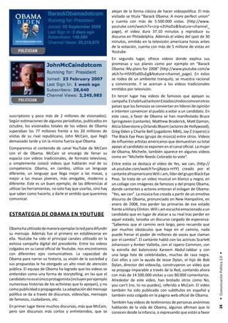 alejan de la forma clásica de hacer videopolítica. El más
                                                               visitado se titula “Barack Obama: A more perfect union”
                                                               y cuenta con más de 5.500.000 vistas. (http://www.
                                                               youtube.com/watch?v=zrp-v2tHaDo&feature=channel_
                                                               page), el video dura 37:10 minutos y reproduce su
                                                               discurso en Philadelphia. Además el video del spot de 30
                                                               minutos, emitido en la televisión americana horas antes
                                                               de la votación, cuenta con más de 5 millone de vistas en
                                                               Youtube.
                                                               En segundo lugar, ofrece videos donde explica sus
                                                               promesas y sus planes como por ejemplo en “Barack
                                                               Obama: My plans for 2008” (http://www.youtube.com/w
                                                               atch?v=H5h95s0OuEg&feature=channel_page). En estos
                                                               se rodea de un ambiente tranquilo, se muestra racional
                                                               y convincente. Y se acercan a los videos tradicionales
                                                               emitidos por televisión.
                                                               En tercer lugar hay videos de famosos que apoyan su
                                                               campaña. Es habitual tanto en Estados Unidos como en otros
                                                               países que los famosos se conviertan en líderes de opinión
                                                               e intenten convencer al pueblo a votar a un candidato. En
suscriptores y poco más de 2 millones de visionados).          este caso, a favor de Obama se han manifestado Bruce
Según estimaciones de algunos periodistas, publicados en       Springsteen (cantante), Matthew Broderick, Matt Damon,
octubre, los visionados totales de los videos de Obama         Alicia Silverstone y Orlando Bloom (actores de Hollywood),
superaban los 77 millones frente a los 20 millones de          Greg Oden y Charlie Bell (jugadores NBA), Jay-Z (rapero) o
visitas de su rival republicano, John McCain, que llegó        The Black Eye Peas (grupo de música) entre otros. Videos
demasiado tarde y sin la misma fuerza que Obama.               de influentes artistas americanos que demuestran su total
Comparemos el contenido de canal YouTube de McCain             apoyo al candidato se exponen en el canal oficial. La mujer
con el de Obama. McCain se encargo de llenar su                de Obama, Michelle, también aparece en algunos videos
espacio con videos tradicionales, de formato televisivo,       como en “Michelle Needs Colorado to vote”.
o simplemente colocó videos que hablarán mal de su             Entre estos se destaca el vídeo de Yes, we can, (http://
competencia. Obama, en cambio, utiliza un lenguaje             uk.youtube.com/watch?v=jjXyqcx-mYY) creado por el
diferente, un lenguaje que llega mejor a las masas, y          cantante afroamericano Will.i.am, líder del grupo Black Eye
mejor a las masas jóvenes, más amigable, moderno y             Peas. Se trata de un vídeo musical en blanco y negro, en
diferente. Este es un buen ejemplo, de las diferencias al      un collage con imágenes de famosos y del propio Obama,
utilizar las herramientas, no solo hay que usarlas, sino hay   donde cantantes y actores entonan el eslogan de Obama:
que saber como hacerlo, y darle el sentido que queremos        “Yes, we can”. La música fue creada a partir de un emotivo
comunicar.                                                     discurso de Obama, pronunciado en New Hampshire, en
                                                               enero de 2008, tras perder las primarias de ese estado
                                                               frente a Hillary Clinton. Will.i.am escuchó emocionado a un
estrategIa de obaMa en Youtube                                 candidato que en lugar de atacar a su rival tras perder en
                                                               aquel estado, lanzaba un discurso cargado de esperanza:
                                                               “Sabemos que el camino será largo, pero recuerda que
Obama ha utilizado de manera ejemplar la red para difundir     por muchos obstáculos que haya en el camino, nada
su mensaje. Además fue el primero en establecerse en           puede frenar el poder de millones de voces que claman
ella. Youtube ha sido el principal canales utilizado en la     por el cambio”. El cantante habló con las actrices Scarlett
exitosa campaña digital del presidente. Entre los videos       Johansson y Amber Valletta, con el rapero Common, con
colgados en su canal oficial de Youtube, nos encontramos       la estrella del baloncesto Kareem Abdul-Jabbar y con
con diferentes ejes comunicativos. La capacidad de
                                                                                                                             • Comunicación Política 2.0 •




                                                               una larga lista de celebridades, muchas de raza negra.
Obama para narrar su historia, su visión de la sociedad y      Con ellos y con la ayuda de Jesse Dylan, el hijo de Bob
sus propuestas le ha otorgado un alto nivel de atención        Dylan, director del videoclip, construyeron un vídeo que
pública. El equipo de Obama ha logrado que los videos se       se propaga imparable a través de la Red, contando ahora
entiendan como una forma de storytelling, en las que el        con más de 14.500.000 visitas y casi 80.000 comentarios.
candidato no es el único protagonista (incluyen por ejemplo    Alrededor de este video, han brotado otros como No,
numerosas historias de los activistas que lo apoyan), y no     you can’t (no, tú no puedes), referido a McCain. El vídeo
como publicidad o propaganda. La adaptación del mensaje        también ha sido publicado con subtítulos en español y
político se da a través de discursos, videoclips, mensajes     también esta colgado en la página web oficial de Obama.
de famosos, ciudadanos, etc.
                                                               También hay videos de testimonios de personas anónimas
En primer lugar tiene muchos discursos, más que McCain,        hablando de la vida de Obama, algunos afirman que lo
                                                                                                                              24




pero son discursos más cortos y entretenidos, que se           conocen desde la infancia, o expresando que están a favor
 
