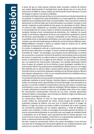 A pesar de que en todo proceso electoral están envueltos multitud de factores



*Conclusión
              que acaban determinando el resultado final, puede decirse que en el caso de las
              americanas de 2008 los nuevos medios de comunicación fueron decisivos a la hora
              de otorgar la victoria a uno de los candidatos.
              La campaña de Obama se basó de lleno en el conocimiento y el estudio exhaustivo de
              sus votantes. En especial fue capaz de identificar a un nuevo segmento, creciente, de
              población que es políticamente activa y comprometida, crítica y que tiene su base de
              operaciones en Internet dado que le permite publicar sus propios mensajes y crear
              opinión. Captando la potencialidad de éste grupo, tan abundante en EEUU, Obama
              se centró en ellos, adaptando sus mensajes y aprovechando las posibilidades que
              la interactividad de los nuevos medios le ofrecían (recaudación de fondos para su
              campaña, llamada al voto, reclutamiento de voluntarios, etc.). Además, los nuevos
              medios le permitieron segmentar de forma muy importante al grandísimo número
              de electores, personalizando su mensaje y haciéndolo así más efectivo, ya que no
              es percibido como un bombardeo informativo, sino como algo realmente cercano al
              receptor, que está interesado porque le afecta de una forma directa (SMS por zonas,
              MyBarackObama, llamadas a latinos en español, blog de mujeres por el cambio
              creado por la actual primera dama, etc.).
              En cambio, la adaptación zafia de su contrincante a los nuevos medios contribuyó
              de forma clara a desvirtuar su imagen. El menor número de seguidores, los intentos
              frustrados de “copiar” las estrategias comunicativas de los demócratas, la lentitud
              de sus acciones y la elección incorrecta de políticas comunicativas (como la decisión
              de centrar la mayoría de sus videos virales en la denigración de la figura de Obama)
              fueron en detrimento de la imagen de John McCain, no sólo lejano a los votantes
              por sus esquemas de comunicación anticuados, sino también generando rechazo
              como incapaz de competir de forma efectiva al gran despliegue mediático de su
              contrincante. McCain fue prácticamente avasallado por Obama, que con una imagen
              bien definida que no sólo fue dada a conocer dentro del país sino que se extendió
              fuera del mismo se convirtió en el ganador mediático sin dar tiempo siquiera a McCain
              para intentar sobreponerse. Y esto, en una campaña electoral tan mediática como es
              la de EEUU supone la victoria inmediata.
              Un ejemplo de todo ello es el caso práctico analizado en este trabajo, los videos virales
              publicados mediante el portal Youtube: mientras Obama se adaptó plenamente al
              medio, con mensaje cortos, diversificados en función del target, muy centrados en su
              persona y su carisma mediático (características comunes para toda su campaña que
              contribuyeron a crear una imagen sólida de candidato), McCain adaptó sus mensajes
              al medio utilizando los mismos recursos que se utilizaban años atrás en los medios
              de comunicación convencionales: discursos de una hora, mensajes generalistas
              utilizando tópicos y estereotipos, más centrados en debilitar la figura de Obama que
              en exponer sus propias virtudes, etc…
              En consecuencia, McCain no sólo no supo aprovechar las posibilidades de los
              nuevos medios de comunicación de masas, siendo incapaz de competir con la
              preparada campaña de Obama, sino que erró al intentar destruir la imagen de
              Obama, en lugar de crearse una propia, creíble y consistente (tal y como muestran
                                                                                                          • Comunicación Política 2.0 •




              los comentarios publicados por sus propios seguidores a modo de feedback en
              canales como Youtube). Es decir, la estrategia comunicativa general de McCain no
              estuvo correctamente planteada, lo cual evitó crear una imagen de candidato fuerte
              y competitiva con la de Obama, pero espcialmente falló al intentar ganarse a los
              usuarios de las nuevas tecnologías, al demostrar su incapacidad de acaptación y, por
              tanto, su desconocimiento del medio y de sus consumidores.
              Así pues, aunque la comunicación online y las nuevas tecnologías no son más que
              una parte de la estrategia de comunicación global de una campaña electoral, pero
              cada vez son una parte más importante y decisiva en el resultado final.
                                                                                                           27
 