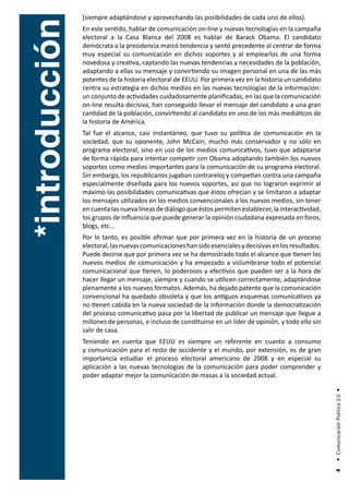 (siempre adaptándose y aprovechando las posibilidades de cada uno de ellos).




*introducción
                En este sentido, hablar de comunicación on-line y nuevas tecnologías en la campaña
                electoral a la Casa Blanca del 2008 es hablar de Barack Obama. El candidato
                demócrata a la presidencia marcó tendencia y sentó precedente al centrar de forma
                muy especial su comunicación en dichos soportes y al emplearlos de una forma
                novedosa y creativa, captando las nuevas tendencias y necesidades de la población,
                adaptando a ellas su mensaje y convirtiendo su imagen personal en una de las más
                potentes de la historia electoral de EEUU. Por primera vez en la historia un candidato
                centra su estrategia en dichos medios en las nuevas tecnologías de la información:
                un conjunto de actividades cuidadosamente planificadas, en las que la comunicación
                on-line resulta decisiva, han conseguido llevar el mensaje del candidato a una gran
                cantidad de la población, convirtiendo al candidato en uno de los más mediáticos de
                la historia de América.
                Tal fue el alcance, casi instantáneo, que tuvo su política de comunicación en la
                sociedad, que su oponente, John McCain, mucho más conservador y no sólo en
                programa electoral, sino en uso de los medios comunicativos, tuvo que adaptarse
                de forma rápida para intentar competir con Obama adoptando también los nuevos
                soportes como medios importantes para la comunicación de su programa electoral.
                Sin embargo, los republicanos jugaban contrareloj y competían contra una campaña
                especialmente diseñada para los nuevos soportes, así que no lograron exprimir al
                máximo las posibilidades comunicativas que éstos ofrecían y se limitaron a adaptar
                los mensajes utilizados en los medios convencionales a los nuevos medios, sin tener
                en cuenta las nueva líneas de diálogo que éstos permiten establecer, la interactividad,
                los grupos de influencia que puede generar la opinión ciudadana expresada en foros,
                blogs, etc…
                Por lo tanto, es posible afirmar que por primera vez en la historia de un proceso
                electoral, las nuevas comunicaciones han sido esenciales y decisivas en los resultados.
                Puede decirse que por primera vez se ha demostrado todo el alcance que tienen los
                nuevos medios de comunicación y ha empezado a vislumbrarse todo el potencial
                comunicacional que tienen, lo poderosos y efectivos que pueden ser a la hora de
                hacer llegar un mensaje, siempre y cuando se utilicen correctamente, adaptándose
                plenamente a los nuevos formatos. Además, ha dejado patente que la comunicación
                convencional ha quedado obsoleta y que los antiguos esquemas comunicativos ya
                no tienen cabida en la nueva sociedad de la información donde la democratización
                del proceso comunicativo pasa por la libertad de publicar un mensaje que llegue a
                millones de personas, e incluso de constituirse en un líder de opinión, y todo ello sin
                salir de casa.
                Teniendo en cuenta que EEUU es siempre un referente en cuanto a consumo
                y comunicación para el resto de occidente y el mundo, por extensión, es de gran
                importancia estudiar el proceso electoral americano de 2008 y en especial su
                aplicación a las nuevas tecnologías de la comunicación para poder comprender y
                poder adaptar mejor la comunicación de masas a la sociedad actual.
                                                                                                          • Comunicación Política 2.0 •
                                                                                                           4
 