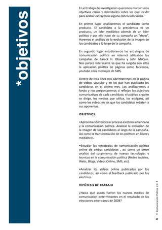 En el trabajo de investigación queremos marcar unos
             objetivos claros y delimitados sobre los que incidir



*objetivos
             para acabar extrayendo alguna conclusión válida.

             En primer lugar analizaremos el candidato como
             producto. El candidato a la presidencia es un
             producto, un líder mediático además de un líder
             político y por ello hace de su campaña un “show”.
             Haremos el análisis de la evolución de la imagen de
             los candidatos a lo largo de la campaña.

             En segundo lugar estudiaremos las estrategias de
             comunicación política en internet utilizando las
             campañas de Barack H. Obama y John McCain.
             Nos parece interesante ya que ha surgido con ellos
             la aplicación política de páginas como facebook,
             youtube o los mensajes de SMS.

             Dentro de esta línea nos adentraremos en la página
             de videos youtube y en los que han publicado los
             candidatos en el último mes. Los analizaremos a
             fondo y nos preguntaremos si reflejan los objetivos
             comunicativos de cada candidato, el público a quien
             se dirige, los medios que utiliza, los eslógans, así
             como los videos en los que los candidatos rebaten a
             sus oponentes.

             objetIvos

             •Aproximación teórica al proceso electoral americano
             y la comunicación política. Analizar la evolución de
             la imagen de los candidatos al largo de la campaña.
             Así como la transformación de los políticos en líderes
             mediáticos.

             •Estudiar las estrategias de comunicación política
             online de ambos candidatos , asi como un breve
             analisis del surgimiento de nuevas tecnologias y
             tecnicas en la comunicación política (Redes sociales,
             Webs, Blogs, Videos Online, SMS, etc).

             •Analizar los videos online publicados por los
             candidatos, así como el feedback publicado por los
             electores.
                                                                      • Comunicación Política 2.0 •




             HIPótesIs de trabajo

             ¿Hasta qué punto fueron los nuevos medios de
             comunicación determinantes en el resultado de las
             elecciones americanas de 2008?
                                                                       5
 