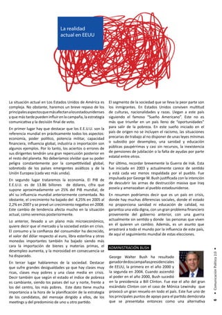 La realidad
                                actual en EEUU




La situación actual en Los Estados Unidos de América es        El segmento de la sociedad que se lleva la peor parte son
compleja. No obstante, haremos un breve repaso de los          los inmigrantes. En Estados Unidos conviven multitud
principales aspectos que más afectan a los estadounidenses     de culturas, nacionalidades y razas. Llegan a este país
y que más tarde pueden influir en la campaña, la estrategia    siguiendo el famoso “Sueño Americano”. Este no es
comunicativa y la decisión final de voto.                      más que triunfar en un país lleno de “oportunidades”
En primer lugar hay que destacar que los E.E.U.U. son la       para salir de la pobreza. En este sueño iniciado en el
referencia mundial en prácticamente todos los aspectos:        país de origen no se incluyen el racismo, las situaciones
economía, poder político, potencia militar, capacidad          precarias de trabajo al no disponer de unas leyes mínimas
financiera, influencia global, industria o importación son     o subsidio por desempleo, una sanidad y educación
algunos ejemplos. Por lo tanto, los aciertos o errores de      públicas paupérrimas y casi sin recursos, la inexistencia
sus dirigentes tendrán una gran repercusión posterior en       de pensiones de jubilación o la falta de ayudas por parte
el resto del planeta. No deberíamos olvidar que su poder       estatal entre otros.
peligra constantemente por la competitividad global,           Por último, recordar brevemente la Guerra de Irak. Esta
sobretodo de los países emergentes asiáticos y de la           fue iniciada en 2003 y actualmente carece de sentido
Unión Europea (cada vez más unida).                            y está cada vez menos respaldada por el pueblo. Fue
En segundo lugar trataremos la economía. El PIB de             impulsada por George W. Bush justificada con la intención
E.E.U.U. es de 13.86 billones de dólares, cifra que            de descubrir las armas de destrucción masiva que Iraq
supone aproximadamente un 25% del PIB mundial, de              poseía y amenazaban al pueblo estadounidense.
ahí su influencia mundial anteriormente comentada. No          En resumen podríamos decir que es un país en crisis,
obstante, el crecimiento ha bajado del 4,25% en 2005 al        donde hay muchas diferencias sociales, donde el estado
2,2% en 2007 y se prevé un crecimiento negativo en 2008.       no proporciona sanidad ni educación de calidad, no
Este cambio de tendencia afecta mucho en la situación          garantiza una vida digna, con un gran problema financiero
actual, como veremos posteriormente.                           proveniente del gobierno anterior, con una guerra
Lo anterior, llevado a un plano más microeconómico,            actualmente sin sentido y donde las personas que viven
quiere decir que el mercado y la sociedad están en crisis.     en él quieren un cambio. Además, es un asunto que
El consumo y la confianza del consumidor ha decrecido,         arrastrará a todo el mundo por la influencia de este país,
el valor del dólar respecto al euro, libra esterlina y otras   de aquí el seguimiento mundial de estas elecciones.
monedas importantes también ha bajado siendo más
cara la importación de bienes y materias primas, el            ADMINISTRACIÓN BUSH
                                                                                                                            • Comunicación Política 2.0 •




desempleo aumenta, y la morosidad en consecuencia se
ha disparado.                                                  George Walter Bush ha resultado
En tercer lugar hablaremos de la sociedad. Destacar            ganador de dos campañas presidenciales
que sufre grandes desigualdades ya que hay clases muy          de EEUU, la primera en el año 2000 y
ricas, clases muy pobres y una clase media en crisis.          la segunda en 2004. Cuando ascendió
Decir también que según el estado el índice de pobreza         al poder en el año 2000, Bush sucedió
es cambiante, siendo los países del sur y norte, frente a      en la presidencia a Bill Clinton. Fue ese el año del gran
los del centro, los más pobres. Este dato tiene mucha          escándalo Clinton con el caso de Mónica Lewinsky que
importancia a la hora de la planificación de la estrategia     provocó un gran revuelo en todo el país. Este fue uno de
de los candidatos, del mensaje dirigido a ellos, de los        los principales puntos de apoyo para el partido demócrata
                                                               que se presentaba entonces como una alternativa
                                                                                                                             6




meetings y del predominio de uno u otro partido.
 