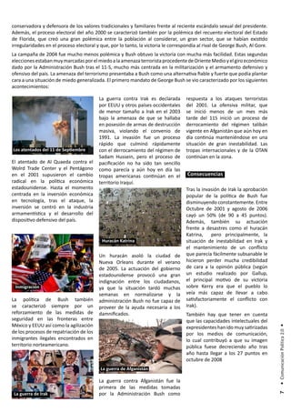 conservadora y defensora de los valores tradicionales y familiares frente al reciente escándalo sexual del presidente.
Además, el proceso electoral del año 2000 se caracterizó también por la polémica del recuento electoral del Estado
de Florida, que creó una gran polémica entre la población al considerar, un gran sector, que se habían existido
irregularidades en el proceso electoral y que, por lo tanto, la victoria le correspondía al rival de George Bush, Al Gore.
La campaña de 2004 fue mucho menos polémica y Bush obtuvo la victoria con mucha más facilidad. Estas segundas
elecciones estaban muy marcadas por el miedo a la amenaza terrorista procedente de Oriente Medio y el giro económico
dado por la Administración Bush tras el 11-S, mucho más centrada en la militarización y el armamento defensivo y
ofensivo del país. La amenaza del terrorismo presentaba a Bush como una alternativa fiable y fuerte que podía plantar
cara a una situación de miedo generalizada. El primero mandato de George Bush se vio caracterizado por los siguientes
acontecimientos:

                                         La guerra contra Irak es declarada        respuesta a los ataques terroristas
                                         por EEUU y otros países occidentales      del 2001. La ofensiva militar, que
                                         de menor tamaño a Irak en el 2003         se inició menos de un mes más
                                         bajo la amenaza de que se hallaba         tarde del 11S inició un proceso de
                                         en posesión de armas de destrucción       derrocamiento del régimen talibán
                                         masiva, violando el convenio de           vigente en Afganistán que aún hoy en
                                         1991. La invasión fue un proceso          día continúa manteniéndose en una
                                         rápido que culminó rápidamente            situación de gran inestabilidad. Las
Los atentados del 11 de Septiembre       con el derrocamiento del régimen de       tropas internacionales y de la OTAN
                                         Sadam Hussein, pero el proceso de         continúan en la zona.
El atentado de Al Quaeda contra el       pacificación no ha sido tan sencillo
Wolrd Trade Center y el Pentágono        como parecía y aún hoy en día las
en el 2001 supusieron el cambio          tropas americanas continúan en el         Consecuencias
radical en la política económica         territorio Iraquí.
estadounidense. Hasta el momento                                                   Tras la invasión de Irak la aprobación
centrada en la inversión económica                                                 popular de la política de Bush fue
en tecnología, tras el ataque, la                                                  disminuyendo constantemente. Entre
inversión se centró en la industria                                                Octubre de 2001 y agosto de 2006
armamentística y el desarrollo del                                                 cayó un 50% (de 90 a 45 puntos).
dispositivo defensivo del país.                                                    Además, también su actuación
                                                                                   frente a desastres como el huracán
                                                                                   Katrina,    pero principalmente, la
                                           Huracán Katrina                         situación de inestabilidad en Irak y
                                                                                   el mantenimiento de un conflicto
                                         Un huracán asoló la ciudad de             que parecía fácilmente subsanable le
                                         Nueva Orleans durante el verano           hicieron perder mucha credibilidad
                                         de 2005. La actuación del gobierno        de cara a la opinión pública (según
                                         estadounidense provocó una gran           un estudio realizado por Gallup,
                                         indignación entre los ciudadanos,         el principal motivo de su victoria
 Inmigración                             ya que la situación tardó muchas          sobre Kerry era que el pueblo lo
                                         semanas en normalizarse y la              veía más capaz de llevar a cabo
La política de Bush también              administración Bush no fue capaz de       satisfactoriamente el conflicto con
se caracterizó siempre por un            proveer de la ayuda necesaria a los       Irak).
reforzamiento de las medidas de          damnificados.                             También hay que tener en cuenta
seguridad en las fronteras entre                                                   que las capacidades intelectuales del
México y EEUU así como la agilización                                              expresidentes han ido muy satirizadas
                                                                                                                             • Comunicación Política 2.0 •




de los procesos de repatriación de los                                             por los medios de comunicación,
inmigrantes ilegales encontrados en                                                lo cual contribuyó a que su imagen
territorio norteamericano.                                                         pública fuese decreciendo año tras
                                                                                   año hasta llegar a los 27 puntos en
                                                                                   octubre de 2008
                                          La guerra de Afganistán

                                         La guerra contra Afganistán fue la
                                         primera de las medidas tomadas
 La guerra de Irak                       por la Administración Bush como
                                                                                                                              7
 