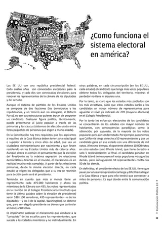 ¿Como funciona el
                                                                       sistema electoral
                                                                             ´
                                                                       en america?


Los EE UU son una república presidencial federal.            otras palabras, en cada circunscripción (en los EE.UU.,
Cada cuatro años son convocadas elecciones para la           cada estado) el candidato que tenga más votos populares
presidencia, y cada dos son convocadas elecciones para       obtiene todos los delegados del territorio, mientras el
renovar los representantes de la cámara de los diputados     perdedor no tiene ni siquiera una.
y del senado.                                                Por lo tanto, es claro que los estados más poblados son
Aunque el sistema de partidos de los Estados Unidos          los más atractivos, dado que estos estados darán a los
se compone de dos facciones (los demócratas y los            candidatos un mayor número de representantes para
republicanos, y un tercero aún no arraigado, el Reform       aguantar el nivel ya indicado de 270 (mayoría absoluta)
Party), no son sus estructuras quienes tratan de proponer    en el Colegio Presidencial.
un candidato. Cualquier figura política, técnicamente,       Por lo tanto los esfuerzos electorales de los candidatos
puede presentarse al juicio popular a través de las          se concentrarán en los estados con mayor número de
primarias y los caucus (sistemas de elección usada entre     habitantes, con consecuencias paradójicas como la
foros pequeños de personas que eligen a mano alzada).        obtención, por supuesto, de la mayoría de los votos
En la Constitución hay tres requisitos que los aspirantes    populares pero aún ser derrotado. Por ejemplo, suponemos
a inquilino de la Casa Blanca deben tener: una edad igual    que California tenga derecho a 50 representantes y que un
o superior a treinta y cinco años de edad, que sea un        candidato gana en ese estado con una diferencia de mil
ciudadano norteamericano por nacimiento y que lleven         votos. Al mismo tiempo, el oponente obtiene 10.000 votos
residiendo en los Estados Unidos más de catorce años.        en otro estado como Rhode Island, que tiene derecho a
Aunque ahora es común el pensamiento que la elección         solo 5 representantes: al final, el candidato ganador en
del Presidente es la máxima expresión de elecciones          Rhode Island tiene nueve mil votos populares más que los
democráticas directas en el mundo, el mecanismo es en        demás, pero consiguiendo 10 representantes contra los
realidad mucho más complejo. A partir de las elecciones      50 de los demás.
primarias, desde la misma elección directa, en cada          En definitiva, el presidente electo de los EE.UU. tiene que
estado se eligen los delegados que a su vez se reunirán      pasar por una carrera presidencial larga y difícil hasta llegar
para decidir quién será el presidente.                       a la Casa Blanca y que para ello tendrá que convencer a
Teniendo en cuenta que más o menos tiene un                  miles de personas. Es aquí donde entra la comunicación
                                                                                                                               • Comunicación Política 2.0 •




representante cada 475.000 habitantes y ahora los            política.
miembros de la Cámara son 435, los votos representados
en la reunión de el Colegio Presidencial (el instituto que
tiene la última palabra sobre la elección de presidente)
serán 538 (100 senadores, 435 representantes - o de los
diputados – y los 3 de la capital, Washington), se obtiene
que, para ser elegido presidente se tienen que controlar
al menos 270 votos.
Es importante subrayar el mecanismo que conduce a la
“conquista” de los escaños para los representantes, que
                                                                                                                                8




sucede a los Estados miembros y no individualmente. En
 