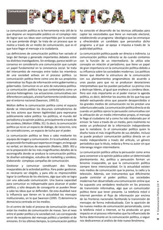 Comunicación




La comunicación política es la herramienta más útil de la      ha conocido el desarrollo de las técnicas utilizadas para
que dispone un responsable público en el complejo reto         captar las necesidades que tiene un mercado electoral,
de lograr que sus ideas sean compartidas por la sociedad       estableciendo un programa ideológico que las enmarque
a la que pretende dirigir. Se trata de un proceso que se       y ofreciéndole un candidato que personalice dicho
realiza a través de un medio de comunicación, que es el        programa y al que se apoya e impulsa a través de la
que hace llegar el mensaje a la ciudadanía.                    publicidad política.
Las definiciones de comunicación política han variado al       La comunicación política puede ser directa o indirecta. La
largo del tiempo y generado importantes debates entre          comunicación política indirecta se da cuando contamos
los distintos investigadores. Sin embargo, parece existir un   con la función de un intermediario. Se utiliza este
consenso en considerarla una comunicación que cumple           concepto en relación al periodismo, que tiene un papel
un papel fundamental en la convivencia social. Se trata        de gran importancia en la comunicación política debido a
del intercambio de mensajes entre todos los miembros           su influencia sobre las sociedades modernas. Los políticos
de una sociedad activos en el proceso político. La             tienen que diseñar la estructura de la comunicación
comunicación política tiene como uno de sus propósitos         con sus planteamientos programáticos de acuerdo a
sistematizar los flujos de información entre gobernantes y     unas pautas para que no se produzcan desviaciones
gobernados. Comunicar es un acto de naturaleza política.       interpretativas que los puedan perjudicar. La prensa crea
La comunicación política hay que contemplarla como un          y destruye líderes, al igual que enaltece y condena ideas.
proceso heterogéneo. Las actuaciones comunicativas son         Pero aún más importante es el poder marcar la agenda
diferentes en cada país, al estar fuertemente condicionadas    política, es decir, delimitar los asuntos de los que hay que
por el entorno nacional (Swanson, 1995:5).                     debatir excluyendo otros que pasarán desapercibidos si
Wolton define la comunicación política como el espacio         los grandes medios de comunicación no les prestan una
donde se intercambian los discursos contradictorios de         cobertura adecuada. La comunicación política directa se da
los tres actores que tienen legitimidad para expresarse        cuando un político ejerce la persuasión comunicativa con
públicamente sobre política: los políticos, el mundo del       la utilización de un medio informativo propio, el mensaje
periodismo y la opinión pública, principalmente a través de    le llega al ciudadano tal y como ha sido elaborado por el
los sondeos, (Wolton 1998a; 31). Es decir, la comunicación     emisor. Se hace a través de un medio, pero realmente no
política ya no es un espacio de diálogo, de raciocinio, sino   existe un profesional de la información independiente
de contradicciones, un espacio de lucha por el poder.          que lo reelabore. Es el comunicador político quien lo
                                                               diseña hasta el más insignificante de sus detalles. Incluso
La comunicación política se lleva a cabo mediante los          se puede producir comunicación política directa en un
equipos de imagen y comunicación. En la actualidad, estos      medio independiente a través del artículo, un género
grupos están formados por expertos en imagen, en lenguaje      periodístico que lo titula, redacta y firma su autor sin que
no verbal, en técnicas de expresión (Rodero, 2005: 83) y       intervenga ningún intermediario.
en la preparación de los más insignificantes detalles de la
escenografía donde se produce la comunicación política.        La comunicación política utiliza la persuasión como arma
Se diseñan estrategias, estudios de marketing y sondeos,       para convencer a la opinión pública sobre un determinado
elaborando complejas campañas de comunicación.                 planteamiento. Así, política y persuasión forman un
                                                               binomio inseparable, ya que la comunicación política
Gestionar y comunicar constituyen dos facetas                  siempre tiene intencionalidad. En la actualidad existen
inseparables de la actividad política. Para poder gestionar,   más medios de comunicación que la prensa, la radio y la
es necesario ser elegido, y para ello es imprescindible        televisión. Además, son instrumentos que difícilmente
lograr la confianza de los electores, algo que sólo se logra   puede controlar el poder político. Las sociedades
con una adecuada comunicación. Una buena capacidad             modernas han desarrollado una comunicación online que
                                                                                                                              • Comunicación Política 2.0 •




para comunicar es indispensable para alcanzar el poder         ha supuesto una verdadera revolución en los procesos
político, y sólo después de conseguirlo se pueden llevar       de transmisión informativa, algo que un comunicador
a cabo las ideas que se defienden. De esta dualidad nace       político tiene que tener presente. La telefonía móvil e
la influencia que tienen en la actualidad los mensajes         Internet permiten el flujo de información por encima
institucionales, en lo que Swanson (1995: 7) denomina la       de las fronteras nacionales facilitando la transmisión de
democracia centrada en los medios.                             mensajes de forma individualizada. Con la aparición de
En el centro de todo el proceso de comunicación política       los nuevos medios de comunicación personalizada, como
están los medios de comunicación de masas. Son el nexo         la telefonía móvil e Internet, se ha producido un gran
entre el poder político y la sociedad civil. Les corresponde   impacto en el proceso informativo que ha influenciado de
servir de receptores del mensaje político y también el de      forma determinante en la comunicación política, a seguir
                                                                                                                               9




emisores. En los últimos tiempos, la comunicación política     nos dedicaremos al análisis de éste nuevo fenómeno.
 