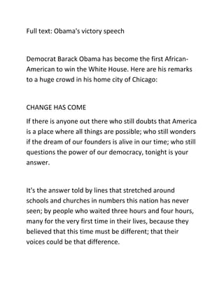 Full text: Obama's victory speech
Democrat Barack Obama has become the first African-
American to win the White House. Here are his remarks
to a huge crowd in his home city of Chicago:
CHANGE HAS COME
If there is anyone out there who still doubts that America
is a place where all things are possible; who still wonders
if the dream of our founders is alive in our time; who still
questions the power of our democracy, tonight is your
answer.
It's the answer told by lines that stretched around
schools and churches in numbers this nation has never
seen; by people who waited three hours and four hours,
many for the very first time in their lives, because they
believed that this time must be different; that their
voices could be that difference.
 