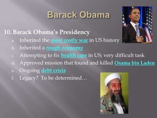 10. Barack Obama’s Presidency
a. Inherited the most costly war in US history
b. Inherited a rough economy
c. Attempting to fix health care in US; very difficult task
d. Approved mission that found and killed Osama bin Laden
e. Ongoing debt crisis
f. Legacy? To be determined…
 