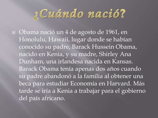  Obama nació un 4 de agosto de 1961, en
Honolulu, Hawaii, lugar donde se habían
conocido su padre, Barack Hussein Obama,
nacido en Kenia, y su madre, Shirley Ana
Dunham, una irlandesa nacida en Kansas.
Barack Obama tenía apenas dos años cuando
su padre abandonó a la familia al obtener una
beca para estudiar Economía en Harvard. Más
tarde se iría a Kenia a trabajar para el gobierno
del país africano.
 