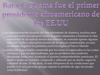 Casi inmediatamente después del descubrimiento de América, muchos años
antes que entre los europeos recién llegados comenzara a formarse la idea
continental de las nuevas tierras descubiertas, se conocían apenas algunas
islas del Caribe y unos pocos jirones de las playas continentales, en esos
momentos llegaron los primeros esclavos negros al Nuevo Mundo
La población negra estaba construida por los esclavos capturados en las costas
africanas y por sus descendientes, que no perdieron esa condición
denigrante hasta muy avanzado el proceso independentista americano. El
esclavo podía ser vendido, comprado y utilizado por su dueño, según la
voluntad de este. Es sin duda, la más inhumana de las condiciones que
puede vivir una persona, porque supone la pérdida de algo tan propio
como la libertad.
 
