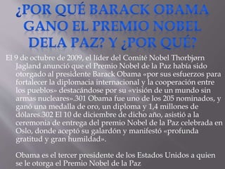 El 9 de octubre de 2009, el líder del Comité Nobel Thorbjørn
Jagland anunció que el Premio Nobel de la Paz había sido
otorgado al presidente Barack Obama «por sus esfuerzos para
fortalecer la diplomacia internacional y la cooperación entre
los pueblos» destacándose por su «visión de un mundo sin
armas nucleares».301 Obama fue uno de los 205 nominados, y
ganó una medalla de oro, un diploma y 1,4 millones de
dólares.302 El 10 de diciembre de dicho año, asistió a la
ceremonia de entrega del premio Nobel de la Paz celebrada en
Oslo, donde aceptó su galardón y manifestó «profunda
gratitud y gran humildad».
Obama es el tercer presidente de los Estados Unidos a quien
se le otorga el Premio Nobel de la Paz
 