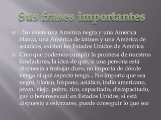  No existe una América negra y una América
blanca, una América de latinos y una América de
asiáticos, existen los Estados Unidos de América
 Creo que podemos cumplir la promesa de nuestros
fundadores, la idea de que, si una persona está
dispuesta a trabajar duro, no importa de dónde
venga ni qué aspecto tenga... No importa que sea
negro, blanco, hispano, asiático, indio americano,
joven, viejo, pobre, rico, capacitado, discapacitado,
gay o heterosexual; en Estados Unidos, si está
dispuesto a esforzarse, puede conseguir lo que sea
 