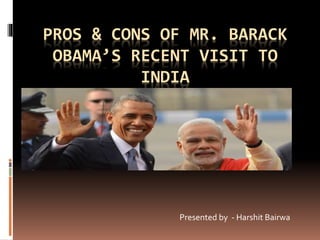 PROS & CONS OF MR. BARACK
OBAMA’S RECENT VISIT TO
INDIA
Presented by - Harshit Bairwa
 