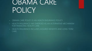 OBAMA CARE
POLICY
• OBAMA CARE POLICY IS AN HEALTH INSURANCE POLICY.
• HEALTH INSURANCE HAS EMERGED AS AN ALTERNATIVE MECHANISM
FOR FINANCING HEALTH CARE.
• HEALTH INSURANCE INCLUDES ASSURED BENEFITS AND LONG TERM
CARE.
 