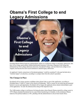 Obama’s First College to end
Legacy Admissions
President Barack Obama began his undergraduate studies at a California college to end legacy admissions, that
they will no longer grant alumni children preferential treatment. Following a Supreme Court ruling that
eliminated race from college admissions decisions, Occidental College, a private liberal arts college in Los
Angeles, has become the most recent institution to abolish legacy admissions.
An applicant’s family connections to Occidental graduates “could be considered” in the past but had only a
“minimal impact” on selections, according to a campus letter from the school’s president.
The Changes in Place
Occidental will no longer question candidates about alumni links as part of the application, according to
President Harry J. Elam Jr.’s letter to the school on Wednesday. “Still, to ensure we are removing any potential
barriers to access and opportunity, Occidental will no longer ask applicants about alumni relationships as part
of the application,” he said. He referenced the ruling of the Supreme Court.
The 2,000-student college is well-known for being the place where Barack Obama started his college career in
1979. Obama attended Occidental for two years before transferring to Columbia. At the institution, Obama
made his first political address in 1981, pleading with the administrators to divest from South Africa.
 