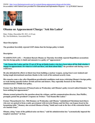 FROM: http://www.blackamericaweb.com/?q=content/obama-appeasement-charge-ask-bin-laden
In accordance with Federal Laws provided For Educational and Information Purposes – i.e. of PUBLIC Interest




Obama on Appeasement Charge: 'Ask bin Laden'
Date: Friday, December 09, 2011, 6:24 am
By: Jim Kuhnhenn, Associated Press


Short Description

The president forcefully rejected GOP claims that his foreign policy is timid.


Description

WASHINGTON (AP) — President Barack Obama on Thursday forcefully rejected Republican accusations
that his foreign policy is timid and amounts to a policy of "appeasement."

"Ask Osama bin Laden and the 22 out of 30 top al-Qaida leaders who have been taken off the field whether I
engage in appeasement. Or whoever is left out there, ask them about that," the president said during a news
conference.

He also defended his efforts to block Iran from building a nuclear weapon, saying Iran is now isolated and
facing tough international sanctions thanks to the work of his national security team.

His remarks came a day after Republican presidential candidates took turns criticizing Obama's foreign policy
as weak during speeches before Jewish activists and donors. They especially focused on the Obama
administration's Middle East policy.

Former Sen. Rick Santorum of Pennsylvania on Wednesday said Obama's policy toward radical Islamists "has
been nothing but appeasement."

Obama seemed primed for the question about the critique, and his communication director, Dan Pfeiffer,
promptly posted the president's response on Twitter: "Ask Osama Bin Laden."

Former Massachusetts Gov. Mitt Romney on Wednesday said Obama "emboldened Palestinian hard-liners
who now are poised to form a unity government with terrorist Hamas and feel they can bypass Israel at the
bargaining table." Romney also accused Obama of being "timid and weak in the face of the existential threat
of a nuclear Iran."

Obama, citing "some of the political noise out there," said his administration has "systematically imposed the
toughest sanctions" on Iran.
 