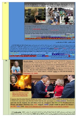 ‫.72‬




                                                                                                            ‫هيالري كلينتون - ‪ THE‬السرعوف يفترس:‬

           ‫كما أن لدينا تاريخ كيندا تتحرك داخل وخارج باكستان. أعني دعونا نتذكر هنا الشعب التي نخوضها اليوم، ونحن الممولة منذ 91 عاما وفعلنا ذلك ألنه تم‬
        ‫تأمين نحن في هذا الصراع مع االتحاد السوفييتي. لقد غزوا أفغانستان وأننا ال نريد أن نراهم السيطرة آسيا الوسطى، ونحن " ذهب للعمل "، وكان الرئيس‬
         ‫، والجيش الباكستاني ودعونا ‪ISI‬ريغان في شراكة مع المؤتمر بقيادة الديمقراطيين الذي قال: "أنت تعرف ما، يبدو وكأنه فكرة جيدة جدا. دعونا التعامل مع‬
        ‫نذهب تجنيد هؤالء المجاهدين و... هذا أمر عظيم! دعونا الحصول على بعض قادمة من المملكة العربية السعودية و أماكن أخرى المستوردة من الوهابية نوع‬
        ‫من اإلسالم حتى نتمكن من الذهاب والفوز على االتحاد السوفيتي؛ "وتخمين ما، فإنها تراجعت، خسروا المليارات من الدوالرات وأدى ذلك إلى انهيار االتحاد‬
       ‫السوفيتي لذلك هناك حجة قوية جدا والتي. و، "لم يكن استثمارا سيئا النهاء االتحاد السوفيتي، ولكن دعونا نكون على حذر ما نزرعه ألننا سوف الحصاد!"‬
        ‫تركنا بلدك، كنت تتعامل مع األلغام التي هي على طول ‪ALL OVER‬لذلك نحن ثم غادرت باكستان. قلنا، "حسنا، ودفع غرامة على التعامل مع اإلبر التي‬
       ‫مع و، ‪ " !ISI‬توقفت لذلك نحن نتعامل مع الجيش الباكستاني ‪YOU‬الحدود، وبالمناسبة، نحن ال نريد ان تكون له اية عالقة معكم، في الواقع، نحن معاقبة‬
                                                                                                ‫الوقت الضائع!‪UP FOR A LOT OF‬ونحن اآلن نبذل‬

 ‫.82‬




          ‫فقدت زوجها (شون روني) في األفعال اإلرهابية المحلية التي قامت بها الواليات المتحدة في 11 سبتمبر، 1009 - بيفرلي إيكرت. كانت‬
         ‫ناشطة والدعوة إلى إنشاء جنة 2/11 للتحقيق في 2/11. المحامي الضغط من أجل الحقيقة وراء هجمات 2/11. تقارير تزعم أن عرضت‬
 