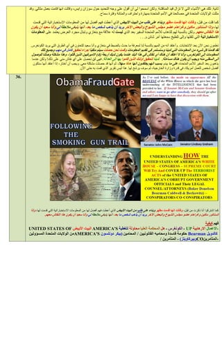 ‫ثانية. تلك هي األشياء التي ال تزال قيد المناقشة. ولكن اسمحوا لي أن أقول على وجه التحديد حول سوزان رايس، وقالت انها قامت بعمل مثالي. وقد‬
                                                     ‫مثلت الواليات المتحدة في مصالحنا في األمم المتحدة بمهارة واحتراف والمتانة وفترة سماح.‬

        ‫كما قلت من قبل، وقالت انها قدمت مظهر وبناء على طلب من البيت األبيض الذي أعطت فهم أفضل لها من المعلومات االستخباراتية التي قدمت‬
       ‫لها، وإذا السناتور ماكين وغراهام عضو مجلس الشيوخ والبعض اآلخر يريد أن يذهب شخص ما بعد، أنها ينبغي مالحقة لي وأنا سعيد أن يكون‬
       ‫هذا النقاش معهم. ولكن بالنسبة لهم للذهاب لألمم المتحدة السفير بعد الذي ليست له عالقة مع بنغازي وتبذل مجرد العرض يعتمد على المعلومات‬
                                                                                  ‫االستخباراتية التي تلقتها وإلى تلطيخ سمعتها أمر شائن و. . .‬

       ‫تعلمون نحن اآلن بعد االنتخابات. وأعتقد أنه من المهم بالنسبة لنا لمعرفة ما حدث بالضبط في بنغازي وأنا سعيد للتعاون في أي الطرق التي يريد الكونغرس.‬
             ‫لقد قدمنا كل شيء من المعلومات التي لدينا وسنستمر في تقديم المعلومات وقمت نحن حصلت سيتم متقيأ إجراء تحقيق كامل في مهب وجميع تلك‬
       ‫المعلومات إلى الكونغرس، وأنا ال أعتقد أن هناك أي نقاش في هذا البلد عندما يكون لديك أربعة (2) االميركيين الذين قتلوا، وهذا مشكلة وصلنا للوصول‬
       ‫الى السفلي منه ويجب أن يكون هناك مساءلة. لدينا لتحقيق أولئك الذين قاموا بها إلى العدالة. فهي لن تحصل على أي نقاش مني على ذلك! ولكن عندما‬
        ‫يذهبون بعد السفير لألمم المتحدة، على ما يبدو بسبب انهم يعتقدون انها هدفا سهال، ثم أنها قد حصلت مشكلة معي. ويجب أن أختار، إذا أعتقد أنها ستكون‬
                                             ‫أفضل شخص للعمل أمريكا، في قدرة وزارة الخارجية، ثم سوف يرشح لها. هذا ليس تقرير الذي قمت به حتى اآلن.‬

‫.63‬




       ‫كما اشتركوا أنا ذكرت من قبل، وقالت انها قدمت مظهر وبناء على طلب من البيت األبيض الذي أعطت فهم أفضل لها من المعلومات االستخباراتية التي قدمت لها، وإذا‬
                   ‫السناتور ماكين وغراهام عضو مجلس الشيوخ والبعض اآلخر يريد أن يذهب شخص ما بعد، أنها ينبغي مالحقة لي وأنا سعيد أن يكون هذا النقاش معهم.‬

                                                                                                                 ‫فهم كيفية‬
      ‫-االعمال االرهابية ‪ - UP‬الكونغرس - هل المحكمة العليا محاولة لتغطية ‪ AMERICA'S‬البيت األبيض ‪UNITED STATES OF‬‬
      ‫كالدويل ‪ Bearman‬حكومة فاسدة ومحاميه القانونيين / المحامين (بيكر دونلسون ‪AMERICA'S‬من الواليات المتحدة المسؤولين‬
                                                                                     ‫-المتآمرين‪CO‬وبيركاويتز) - المتآمرين /‬
 