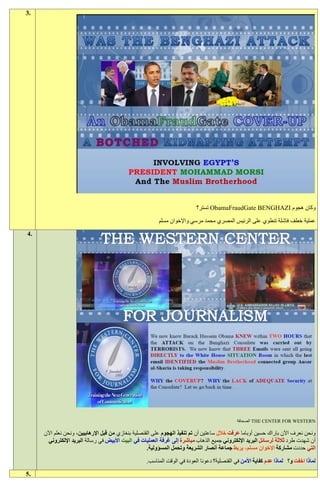 ‫.3‬




                                                                          ‫وكان هجوم ‪ ObamaFraudGate BENGHAZI‬تستر؟‬

                                                         ‫عملية خطف فاشلة تنطوي على الرئيس المصري محمد مرسي واإلخوان مسلم‬
‫.4‬




                                                                                             ‫‪ THE CENTER FOR WESTERN‬الصحافة‬

     ‫ونحن نعرف اآلن باراك حسين أوباما عرفت خالل ساعتين أن تم تنفيذ الهجوم على القنصلية بنغازي من قبل اإلرهابيين، ونحن نعلم اآلن‬
       ‫أن شهدت طرد ثالثة لرسائل البريد اإللكتروني جميع الذهاب مباشرة إلى غرفة العمليات في البيت األبيض في رسالة البريد اإللكتروني‬
                                                    ‫التي حددت مشاركة اإلخوان مسلم، يربط جماعة أنصار الشريعة وتحمل المسؤولية.‬

                                                   ‫لماذا اخفت و؟ لماذا عدم كفاية األمن في القنصلية؟ دعونا العودة في الوقت المناسب.‬
‫.5‬
 