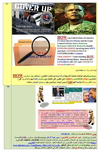 ‫.73‬




                                                                                           ‫أوباما الغش بوابة - ‪ A‬المطالبة بعزل:‬


       ‫‪ Bearman‬يمكن الواليات المتحدة األمريكية باراك أوباما ومستشاره القانوني / مستشار بيكر دونلسون ‪HOW‬‬
             ‫-المتآمرين انتهاكات ‪CO‬كالدويل والتحقيقات التي تنطوي على التعامل مع بيركاويتز خاصة بهم والمتآمرين على /‬
                        ‫أوباما الغش بوابة‪UP‬جنائية؟ فهم كيفية الرئيس أوباما / دونلسون بيكر وسيحاول المؤتمر وتغطية-‬
 ‫.83‬




                                                                       ‫يجري االحتفاظ المعلومات من العالم / ‪:PUBLIC‬‬
        ‫كالدويل وبيركاويتز - كبير المستشارين القانونيين / رئيس هيئة األركان ‪( Bearman‬بيكر دونلسون ‪SAME‬للمحاماة‬
          ‫) روبرت مولر مدير) يبدو هو المستشار القانوني لرئيس الواليات المتحدة، الواليات ‪FBI‬لمكتب التحقيقات الفدرالي (‬
                           ‫//:‪http‬المتحدة األمريكية وأعضاء الكونغرس من المحكمة العليا : الواليات المتحدة قضاة اإللكتروني‬
       ‫وتعرض بوضوح تضارب المصالح، وعلى التحقيق -حقل براءات االختراع،‪www.slideshare.net / VogelDenise / BD‬‬
                                     ‫) في الهجوم بنغازي تم اختراق!‪ - - )S‬مكتب التحقيقات الفدرالي التحقيق والتعامل مع (‪(S‬‬
 