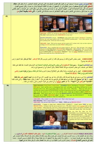 ‫‪FBI‬سوزان رايس: حسنا، اسمحوا لي ان اقول لكم افضل المعلومات التي لدينا في الوقت الحاضر. أوال وقبل كل، هناك‬
           ‫التحقيق الذي ال يزال مستمرا، ونحن نتطلع إلى أن التحقيق أن يقدم لنا الكلمة النهائية بشأن ما حدث. ولكن تجميع أفضل‬
       ‫المعلومات التي لدينا المتاحة لنا اليوم - تقييمنا الحالي هو ما حدث في بنغازي كان في واقع األمر، في البداية رد فعل تلقائي‬
              ‫على ما حدث قبل ساعات في القاهرة. تقريبا تقليدا للمظاهرات ضد منشأتنا في القاهرة - التي دفعت بطبيعة الحال من‬
                                                                                                                      ‫الفيديو.‬
‫.54‬




       ‫‪ :GREGORY‬عضو مجلس الشيوخ، قلت إن يومين قبل ذلك، أن المدير بتريوس قال انه اإلرهاب. لماذا لم يطلق عليه السفيرة رايس‬
                                                                                                               ‫اإلرهاب بعد يومين؟‬

        ‫ديان فاينشتاين (اليهودية - رئيس لجنة االستخبارات في مجلس الشيوخ في الواليات المتحدة ل): ألنها يمكن التحدث علنا فقط على نقاط‬
                                   ‫الناطقة غير مصنف. لدي بعض المخاوف مع تلك النقاط الناطقة. ولكن اسمحوا لي أن تصحيح شيء واحد.‬

           ‫‪ :GREGORY‬الحق. ما هي المخاوف، ولماذا يتكلم على اإلطالق؟ وبعبارة أخرى، لماذا كان هناك مرجع إلى كونه هجوم إرهابي‬
                                                                                        ‫اتخاذها للخروج من نقطة ‪ PUBLIC‬الحديث؟‬
           ‫فاينشتاين: هذا شيء ونحن في طريقنا لمعرفة ذلك. ولكنه كان. هذا هو بيت القصيد. اآلن مع االدعاء بأن البيت األبيض تغيير هذه نقاط‬
       ‫الحوار -! هذا غير صحيح وكان هناك شيء واحد فقط التي تم تغييرها ولقد دققت في هذا - أعتقد أن يكون حقيقة مطلقة - والتي كانت كلمة‬
                       ‫"القنصلية" كان تغيير إلى "المهمة". هذا هو التغيير الوحيد أن أي شخص في البيت األبيض والتي راجعت من ذلك! . .‬
 ‫.64‬




           ‫‪( MIKE ROGERS‬الواليات المتحدة الكونغرس - رئيس لجنة االستخبارات البيت - وكيل مكتب التحقيقات الفدرالي السابق): و-‬
         ‫وهذا واحد هو الطباق هنا، و- ومرة أخرى، نحن هنا تحصل على طول بشكل جيد ولكننا قد نختلف بشأن هذه المسألة. ولكننا تحصل على‬
        ‫طول بشكل جيد على قضايا عديدة. ما. . . ما قيل، وأنا أختتم سياق هذا التحقيق أنه عند نقطة معينة أن تلك النقاط ما يسمى الحديث - عندما‬
                  ‫ذهب إلى ما يسمى االجتماع نائب'‪ - S‬وبعبارة أخرى السرد لكيفية نود ان ندعو هذا الحدث. طلب، لم يكن هناك أحد في أجهزة‬
 