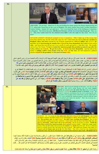 ‫.25‬




        ‫‪ :GREGORY‬لقد عدنا. انضم اآلن من قبل الرجل الذي يقود التهمة الموجهة إلدارة أوباما واألمم المتحدة سوزان رايس السفيرة على‬
       ‫هذا العدد من بنغازي، عضو مجلس الشيوخ عن والية كارولينا الجنوبية من كبار يندسي غراهام الجمهوري. عضو مجلس الشيوخ، دعونا‬
            ‫الحصول على الحق في ذلك. كنت قد سمعت للتو رؤساء اللجان األمنية في بنغازي. نقطة خالصة القول، لم بتريوس مدير نسمي هذا‬
           ‫اإلرهاب من الحصول على الذهاب؟ يقولون نعم. أنهم ال يفهمون لماذا االدارة ال يطلق عليه نفس يومين في وقت الحق. كيف تتفاعل؟‬

           ‫السيناتور ليندسي غراهام (لجنة القوات المسلحة): حسنا، أعتقد أن أحد األسباب التي قال سوزان رايس قصة فعلت، إذا الحقيقة خرج‬
        ‫بضعة أسابيع قبل االنتخابات أنه تم تجاوز قنصليتنا في بنغازي، ليبيا، من قبل تنظيم القاعدة ترعاها أو ميليشيا تابعة، تقضي على السرد‬
       ‫كنا نسمع منذ اشهر ان تم تفكيك تنظيم القاعدة، بن الدن قد مات، ونحن أكثر أمنا. وسوزان رايس فقط ال أقول أنه كان نتيجة لمجموعة من‬
           ‫الغوغاء ولدت من الفيديو مثل القاهرة. وقالت في الواقع على واجه األمة "أريد أن أذكر الشعب األمريكي هذا الرئيس وعد لمالحقة بن‬
            ‫الدن، إعادة التركيز على تنظيم القاعدة. حصل بن الدن. وقد تم تفكيك تنظيم القاعدة، وحقيقة األمر هي ال شيء يمكن أن لقد أبعد عن‬
                                                        ‫الحقيقة، والقصة قالت عزز رواية سياسية مفيدة للرئيس، ولكن منفصلة عن الواقع.‬

‫.35‬




        ‫‪ :GREGORY‬ولكن اسمحوا لي أن يقطع فقط على هذه النقطة. دعونا نكون - أن تكون واضحة جدا حول ما تقوله ألنك سمعت أيضا‬
         ‫السيناتور فاينشتاين يقول بشكل ال لبس فيه فكرة أن هناك تستر أو محاولة للتضليل ألسباب سياسية خاطئة تماما. وتقول انه من اغتيال‬
          ‫الشخصية، والطريقة التي كنت تنتقد لها، منظمة الصحة العالمية. . . كنت تعتقد أن رئيس الواليات المتحدة أرسلت سفير بالده لدى األمم‬
        ‫المتحدة إلى تضليل الشعب األمريكي ليتمكن من الحصول على نوع من تحقيق مكاسب سياسية قبل االنتخابات؟ هذا هو التستر لك. . . كنت‬
                                                                                                                                 ‫اتهامهم؟‬

          ‫: رقم أنا أقول أن السفير ال عالقة عالقة بنغازي - لماذا اخترت شخص لم يكن عالقة بنغازي لتخبرنا عن بنغازي؟ وهذا ‪GRAHAM‬‬
 