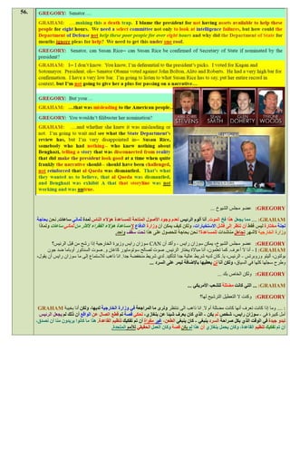 ‫.65‬




                                                                                                     ‫‪ :GREGORY‬عضو مجلس الشيوخ ...‬

      ‫‪ .... :GRAHAM‬مما يجعل هذا فخ الموت. أنا ألوم الرئيس لعدم وجود األصول المتاحة للمساعدة هؤالء الناس لمدة ثماني ساعات. نحن بحاجة‬
       ‫لجنة مختارة ليس فقط أن ننظر إلى فشل االستخبارات، ولكن كيف يمكن أن وزارة الدفاع ال مساعدة هؤالء الفقراء ألكثر من ثماني ساعات ولماذا‬
                                                ‫وزارة الخارجية ألشهر تجاهل مناشدات للمساعدة؟ نحن بحاجة للحصول على هذا تحت سقف واحد.‬

              ‫‪ :GREGORY‬عضو مجلس الشيوخ، يمكن سوزان رايس - وأكد أن ‪ CAN‬سوزان رايس وزيرة الخارجية إذا رشح من قبل الرئيس؟‬
            ‫‪ - I :GRAHAM‬أنا ال أعرف. كما تعلمون، أنا مباالة يختار الرئيس. صوت لصالح سوتومايور كاغان و. صوت السناتور أوباما ضد جون‬
      ‫بولتون، أليتو وروبرتس - الرئيس، يا. كان لديه شريط عالية جدا لتأكيد. لدي شريط منخفضة جدا. انا ذاهب لالستماع إلى ما سوزان رايس أن يقول،‬
                                                                ‫وطرح سجلها كلها في السياق، ولكن أنا لن يعطيها باإلضافة ليمر على السرد ...‬

                                                                                                         ‫‪ :GREGORY‬ولكن الخاص بك ...‬

                                                                                        ‫‪ ... :GRAHAM‬التي كانت مضللة للشعب األمريكي ...‬

                                                                                               ‫‪ :GREGORY‬وكنت ال التعطيل الترشيح لها؟‬

       ‫: .... وما إذا كانت تعرف أنها كانت مضللة أم ال. انا ذاهب الى ننتظر ونرى ما المراجعة في وزارة الخارجية لديها، ولكن أنا بخيبة ‪GRAHAM‬‬
       ‫أمل كبيرة في - سوزان رايس، شخص لم يكن - الذي كان يعرف شيئا عن بنغازي، تحكي قصة تم قطع اتصال عن الواقع أن ذلك لم يجعل الرئيس‬
      ‫تبدو جيدة في الوقت الذي بكل صراحة السرد ينبغي - كان ينبغي الطعن، غير مقواة أن تم تفكيك تنظيم القاعدة. هذا ما كانوا يريدون منا أن نصدق،‬
                                               ‫أن تم تفكيك تنظيم القاعدة، وكان يحمل بنغازي أن هذا لم يكن قصة وكان العمل الحقيقي لألمم المتحدة.‬
 