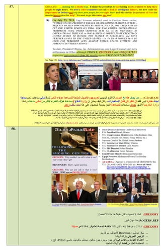 ‫.75‬




       ‫‪ .... :GRAHAM‬مما يجعل هذا فخ الموت. أنا ألوم الرئيس لعدم وجود األصول المتاحة للمساعدة هؤالء الناس لمدة ثماني ساعات. نحن بحاجة‬
        ‫لجنة مختارة ليس فقط أن ننظر إلى فشل االستخبارات، ولكن كيف يمكن أن وزارة الدفاع ال مساعدة هؤالء الفقراء ألكثر من ثماني ساعات ولماذا‬
                                                 ‫وزارة الخارجية ألشهر تجاهل مناشدات للمساعدة؟ نحن بحاجة للحصول على هذا تحت سقف واحد.‬
                ‫في :1 يوليو 1191، قدمت فوغل نيوسم البريد اإللكتروني إلى الرئيس أوباما تحت عنوان "رئيس الواليات المتحدة باراك أوباما / اإلدارة / المحامين - طلب يتنحى / االستقالة‬
                   ‫الجمعة يوليو 01، 1191 - طلبات وضع الواليات المتحدة للمحاكمة بتهمة ‪ WAR‬الجرائم؛ ‪ INTERNATIONAL‬أعمال إرهابية؛ غيرها من األعمال اإلجرامية (أي أن‬
                           ‫يحاكم أمام محكمة دولية، وكذلك محا كم خاصة ليتم إنشاؤه في الواليات المتحدة للتعامل مع هذه المسألة إذا لزم األمر)، والمزيد من القروض ‪DENY TO THE‬‬
                                                    ‫‪ - UNITED STATES‬أي في تلك األموال يمكن استخدامها ألعمال إرهابية ضد مواطني الواليات المتحدة والدول االجنبية / األمم ".‬

                     ‫طلب حتى اآلن، الرئيس أوباما، إدارته، والمستشار القانوني / المستشارين ال تزال في الوقت المناسب على الرغم من أن مكتب، بشكل صحيح وكاف حوالي أربعة (2) أشهر على التنحي / االستقالة!‬

 ‫.85‬




                                                                                                                ‫‪ :GREGORY‬لماذا ال نسميها ما كان عليه؟ هذا ما أنا ال تحصل!‬

                                                                                                                                                       ‫‪ :ROGERS .REP‬هذا سؤال كبير.‬

                                                                          ‫‪ :GREGORY‬لماذا ال ندعو فقط النه ما كان ذلك؟ منظمة الصحة العالمية. . لماذا نشعر حماية؟‬

                                                                                          ‫بيكر دونلسون ‪ Bearman‬كالدويل وبيركاويتز‬                                                  ‫‪‬‬
                                                                                                         ‫الرئيس األمريكي باراك أوباما‬                                              ‫‪‬‬
                                             ‫اعضاء الكونغرس االميركي (أي جون بوينر، جون ماكين، ميتشل ماكونيل، نانسي ‪ ،Pelozi‬الخ.)‬                                                  ‫‪‬‬
                                                                                                ‫المحكمة العليا من قضاة الواليات المتحدة‬                                            ‫‪‬‬
 