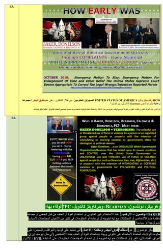 ‫.36‬




       ‫‪ HOW‬وقت مبكر وكان ‪ UNITED STATES OF AMERICA‬المسؤولين الحكوميين - من خالل الشكاوى - على علم بتفوق البيض / مجموعة‬
                                                                                     ‫إرهابية بيكر دونلسون ‪ Bearman‬كالدويل وبيركاويتز؟‬
                 ‫91 أكتوبر 91: الحركة الطوارئ للبقاء؛ الطوارئ الحركة لتوسيع الوقت وغيرها من مواد اإلغاثة والمحكمة العليا بالواليات المتحدة يراها مناسبة لتصح يح األخطاء القانونية / الظلم المبلغ عنها هنا‬



 ‫.46‬




                                  ‫وهو بيكر، دونلسون، ‪ ،BEARMAN‬وبيركاويتز كالدويل، ‪PC‬؟ الوفاء بها:‬
           ‫‪ BAKER‬دونلسون = اإلرهاب: هدد االستخدام غير القانوني أو استخدام القوة أو العنف من قبل شخص أو جماعة‬
            ‫منظمة ضد األشخاص أو الممتلكات مع نية تخويفه أو إرغامه أو الحكومات في كثير من األحيان المجتمعات ألسباب‬
                                                                                                 ‫أيديولوجية أو سياسية.‬
           ‫بيكر دونلسون. . . هو المنظمة تفوق البيض ومنظمة / األعمال التي تعتمد على قوتها والمواقف والسيطرة على‬
           ‫حكومة الواليات المتحدة الستخدام غير قانوني ويهدد باستخدام القوة أو العنف ضد األشخاص (أي مثل نيوسم، إيران،‬
       ‫العراق، أفغانستان، الخ. ) أو الممتلكات مع نية تخويفه أو إرغامه أو المجتمعات الحكومات على السلطة ‪ / EVIL‬األشرار‬
 