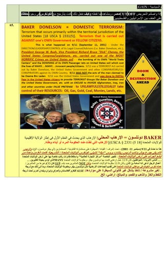 ‫والسياسية / ‪.GAIN‬‬
      ‫اذا واصلتم التحريض ‪CUT OFF‬مصر، ومشاهدة ما تفعله وكيف نفعل ذلك. كنت يتأرجح مع الكونغرس في وجود حفظك‬
                                                                           ‫على العنف بين اإلسرائيليين والفلسطينيين‬
‫.56‬




        ‫‪ BAKER‬دونلسون = اإلرهاب المحلي: اإلرهاب الذي يحدث في المقام األول في إطار الوالية اإلقليمية‬
                           ‫للواليات المتحدة [11 5( 1332 § ‪ ])USCA‬اإلرهاب التي نفذت ضد الحكومة المرء أو أبناء وطنه.‬
       ‫هذا ما حدث في 11/0 (سبتمبر 11، 1991) - تحت إشراف / القيادة / السيطرة على مستشارته القانونية / المستشارين (أي بيكر دونلسون، الخ)، والرئيس‬
      ‫االمريكي جورج بوش ونائب الرئيس ريتشارد بروس "ديك" تشيني، كونغرس الواليات المتحدة / التشريعية، قامت الخ من واحدة من‬
      ‫أبشع الجرائم على أرض الواليات المتحدة - تفجير الخاصة "مراكز التجارة العالمية" واسقاط طائرات ركاب خاصة بها على أرض الواليات المتحدة‬
           ‫. . . الناس االبرياء / المواطنين. كان 2/11 عمل إرهابي قامت بها دونلسون بيكر، وحكومة الواليات المتحدة ‪MANY‬الذي أودى بحياة الكثيرين. . .‬
         ‫أعمال الرجل ادعى انه أسامة بن الدن. وكان 2/11 حكومة الواليات المتحدة، وكان ‪-NOT‬المتآمرين ضد بلده. 0/11 كان ‪CO‬وغيرها من المتآمرين /‬
         ‫عمله لغرس الخوف في مواطني الواليات المتحدة على تقديم الجماعات اإلرهابية مثل دونلسون بيكر وحكومة الواليات المتحدة، وما إلى ذلك مع ذريعة‬
      ‫- لغير مشروعة / تأخذ بشكل غير قانوني السيطرة على مواردها: ‪FALSE‬لغزو أفغانستان والعراق وإيران وبلدان أخرى تحت ذريعة‬
                                                                                   ‫النفط والغاز والذهب والفحم، والمبالغ، اراضي، الخ.‬
 