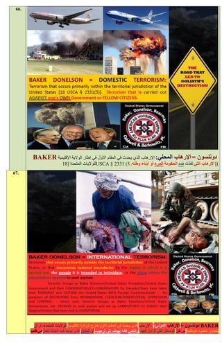 ‫.66‬




        ‫دونلسون = اإلرهاب المحلي: اإلرهاب الذي يحدث في المقام األول في إطار الوالية اإلقليمية ‪BAKER‬‬
                            ‫)] اإلرهاب التي نفذت ضد الحكومة المرء أو أبناء وطنه. 5( 1332 § ‪USCA‬للواليات المتحدة [11‬
‫.76‬




         ‫‪ BAKER‬دونلسون = اإلرهاب الدولي: اإلرهاب الذي يحدث في المقام األول خارج الوالية اإلقليمية للواليات المتحدة، أو أن‬
       ‫يتجاوز الحدود الوطنية من قبل الوسائل التي تزاول فيها، والناس فإنه يهدف إلى ترهيب، أو المكان الذي يوجد فيه الجناة تعمل في طلب‬
 