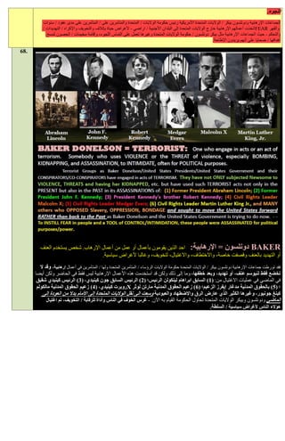 ‫اللجوء.‬
          ‫الجماعات اإلرهابية ودونلسون بيكر / الواليات المتحدة األمريكية رئيس حكومة الواليات / المتحدة والمتآمرين على / المتآمرين على مدى عقود / سنوات‬
          ‫والقهر ‪FEAR‬اتخذت أعمالهم اإلرهابية خارج الواليات المتحدة إلى البلدان األجنبية / اراضي - ألغراض حياة بإتالف والتخويف واإلكراه / التهديدات /‬
            ‫والتحكم - حيث الجماعات اإلرهابية مثل بيكر دونلسون / حكومة الواليات المتحدة وغيرها تعمل على التماس اللجوء، وإقامة مخيمات / الحصون لمسح‬
                                                                                                                ‫أهدافها / ضحايا على أنهم يريدون اإلطاحة.‬

‫.86‬




         ‫‪ BAKER‬دونلسون = اإلرهابية: احد الذين يقومون بأعمال أو عمل من أعمال اإلرهاب. شخص يستخدم العنف‬
                                   ‫أو التهديد بالعنف وقصفت خاصة، واالختطاف، واالغتيال، لتخويف، وغالبا ألغراض سياسية.‬
         ‫فقد تورطت جماعات اإلرهابية دونلسون بيكر / الواليات المتحدة حكومة الواليات الرؤساء / المتآمرين المتحدة ولها / المتآمرين في أعمال إرهابية، وقد ال‬
      ‫تخضع فقط لنيوسم عنف، أو تهديد، وبعد خطفها، وما إلى ذلك ولكن قد استخدمت هذه األعمال اإلرهابية ليس فقط في الحاضر ولكن أيضا‬
       ‫في الماضي في عمليات االغتيال من: (1) السابق ابراهام لينكولن الرئيس؛ (1) الرئيس السابق جون كينيدي، (:) الرئيس كينيدي شقيق‬
       ‫؛ (1) بالحقوق المدنية مدغار إيفرز الزعيم؛ (6) زعيم الحقوق المدنية مارتن لوثر ‪X‬روبرت كينيدي، (2) زعيم الحقوق المدنية مالكولم‬
           ‫كينغ جونيور، وغيرها الكثير الذي عارض الرق واالضطهاد والعبودية وسعت الى نقل الواليات المتحدة إلى األمام بدال من العودة إلى‬
             ‫الماضي ودونلسون وبيكر الواليات المتحدة تحاول الحكومة القيام به اآلن. - غرس الخوف في الناس وأداة للرقابة / التخويف، تم اغتيال‬
                                                                                                                 ‫هؤالء الناس ألغراض سياسية / السلطة.‬
 