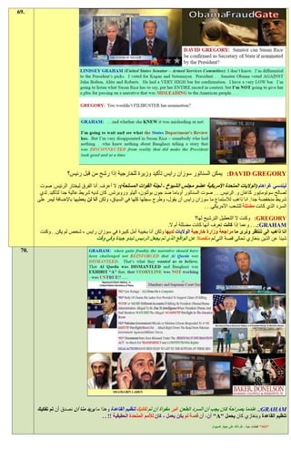 ‫.96‬




                      ‫‪ :DAVID GREGORY‬يمكن السناتور سوزان رايس تأكيد وزيرة للخارجية إذا رشح من قبل رئيس؟‬
        ‫ليندسي غراهام (الواليات المتحدة األمريكية عضو مجلس الشيوخ - لجنة القوات المسلحة): ال أعرف. أنا الفرق ليختار الرئيس. صوت‬
        ‫لصالح سوتومايور كاغان و. الرئيس. . . صوت السناتور أوباما ضد جون بولتون، أليتو وروبرتس. كان لديه شريط عالية جدا لتأكيد. لدي‬
       ‫شريط منخفضة جدا. انا ذاهب لالستماع ما سوزان رايس أن يقول، وطرح سجلها كلها في السياق، ولكن أنا لن يعطيها باإلضافة ليمر على‬
                                                                                           ‫السرد الذي كانت مضللة للشعب األمريكي. . .‬

                                                                                     ‫‪ :GREGORY‬وكنت ال التعطيل الترشيح لها؟‬
                                                                      ‫‪ . . .:GRAHAM‬وعما إذا كانت تعرف أنها كانت مضللة أم ال.‬
        ‫انا ذاهب الى ننتظر ونرى ما مراجعة وزارة خارجية الواليات لديها ولكن أنا بخيبة أمل كبيرة في سوزان رايس - شخص لم يكن. . وكنت‬
                                 ‫شيئا عن الذين بنغازي تحكي قصة التي تم منفصال عن الواقع الذي لم يجعل الرئيس تبدو جيدة وفي وقت‬
 ‫.07‬




       ‫‪ .:GRAHAM‬عندما بصراحة كان يجب أن السرد الطعن غير مقواة أن تم تفكيك تنظيم القاعدة وهذا ما يريد منا أن نصدق أن تم تفكيك‬
                                        ‫تنظيم القاعدة وبنغازي كان يحمل "‪ "A‬أن، أن قصة لم يكن يعمل - كان لألمم المتحدة الحقيقية !! . .‬
                                                                                               ‫"‪ "NO‬لقطات حية - كل ذلك على جهاز كمبيوتر‬
 