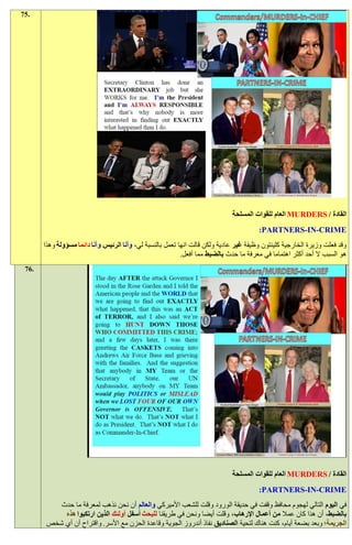 ‫.57‬




                                                                              ‫القادة / ‪ MURDERS‬العام للقوات المسلحة‬
                                                                                        ‫‪:PARTNERS-IN-CRIME‬‬
       ‫وقد فعلت وزيرة الخارجية كلينتون وظيفة غير عادية ولكن قالت انها تعمل بالنسبة لي، وأنا الرئيس وأنا دائما مسؤولة وهذا‬
                                                            ‫هو السبب ال أحد أكثر اهتماما في معرفة ما حدث بالضبط مما أفعل.‬
 ‫.67‬




                                                                              ‫القادة / ‪ MURDERS‬العام للقوات المسلحة‬
                                                                                        ‫‪:PARTNERS-IN-CRIME‬‬
           ‫في اليوم التالي لهجوم محافظ وقفت في حديقة الورود وقلت للشعب األميركي والعالم أن نحن نذهب لمعرفة ما حدث‬
            ‫بالضبط، أن هذا كان عمال من أعمال اإلرهاب، وقلت أيضا ونحن في طريقنا للبحث أسفل أولئك الذين ارتكبوا هذه‬
        ‫الجريمة؛ وبعد بضعة أيام، كنت هناك لتحية الصناديق نفاذ أندروز الجوية وقاعدة الحزن مع األسر. واقتراح أن أي شخص‬
 